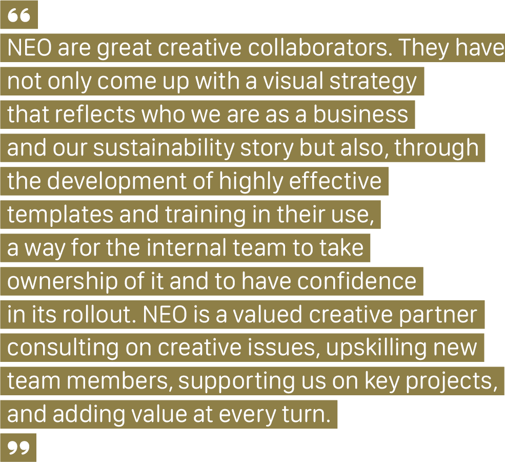 A client quote that says, "NEO are great creative collaborators. They have not only come up with a visual strategy that reflects who we are as a business and our sustainability story but also, through the development of highly effective templates and training in their use, a way for the internal team to take ownership of it and to have confidence in its rollout. NEO is a valued creative partner, consulting on creative issues, upskilling new team members, supporting us on key projects, and adding value at every turn."