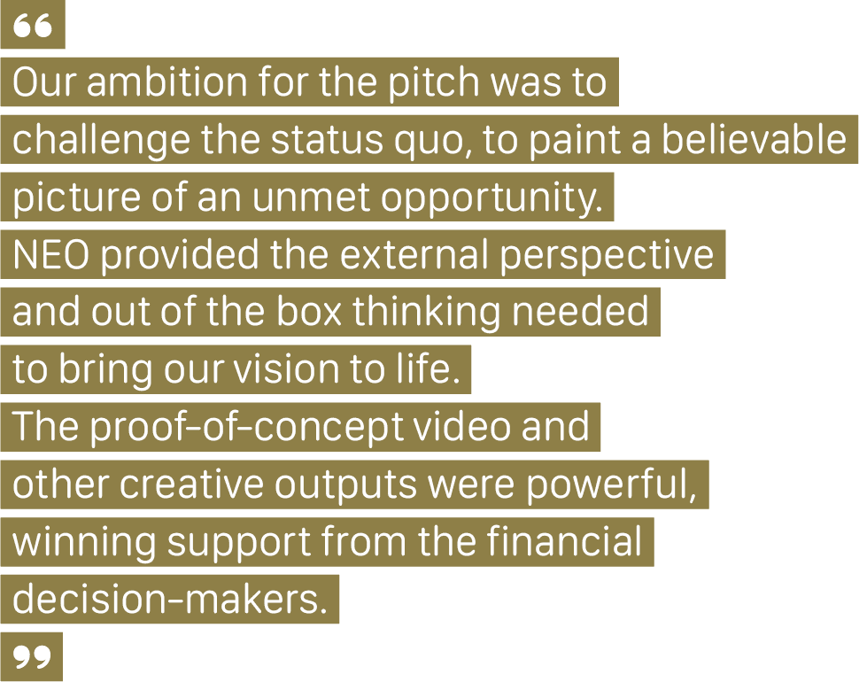 A client quote that says, “Our ambition for the pitch was to challenge the status quo, to paint a believable picture of an unmet opportunity. NEO provided the external perspective and out of the box thinking needed to bring our vision to life. The proof-of-concept video and other creative outputs were powerful, winning support from the financial decision-makers.”