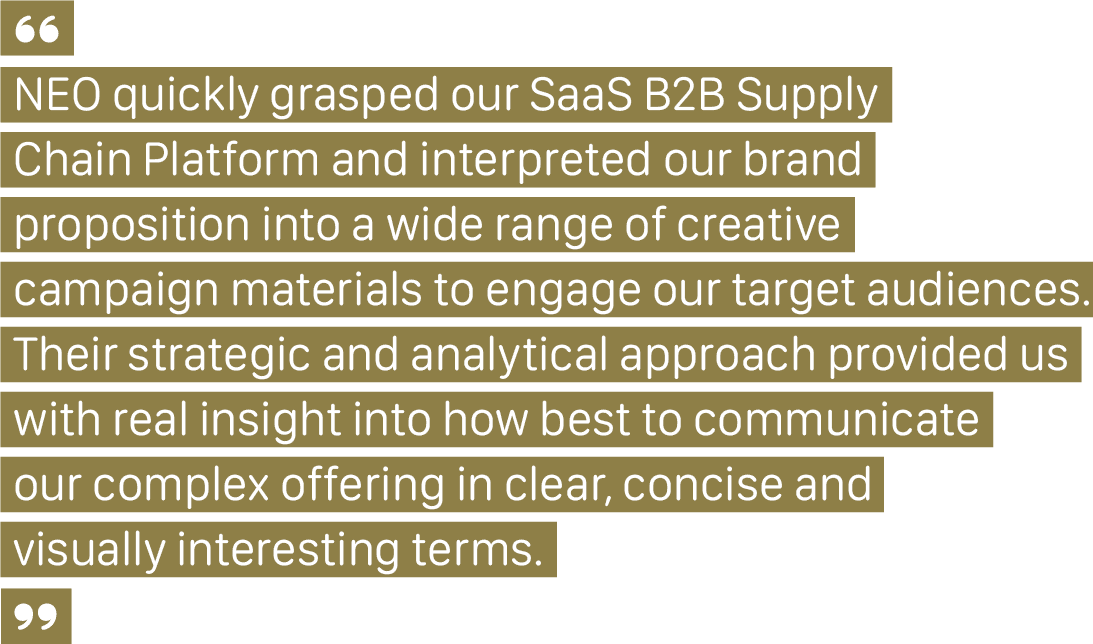 A client quote that says, "NEO quickly grasped our SaaS B2B Supply Chain Platform and interpreted our brand proposition into a wide range of creative campaign materials to engage our target audiences. Their strategic and analytical approach provided us with real insight into how best to communicate our complex offering in clear, concise and visually interesting terms.”